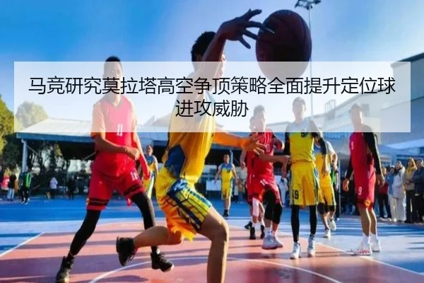 马竞研究莫拉塔高空争顶策略全面提升定位球进攻威胁
