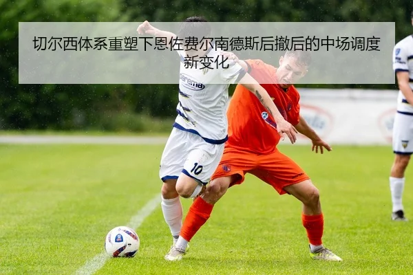 切尔西体系重塑下恩佐费尔南德斯后撤后的中场调度新变化