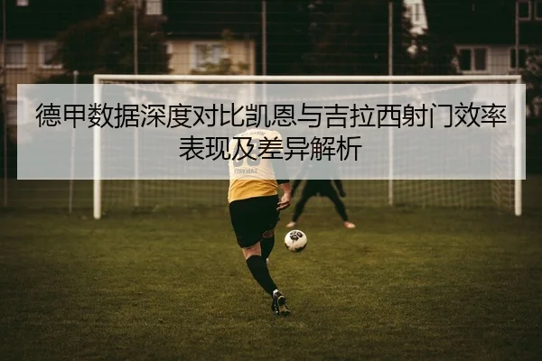 德甲数据深度对比凯恩与吉拉西射门效率表现及差异解析