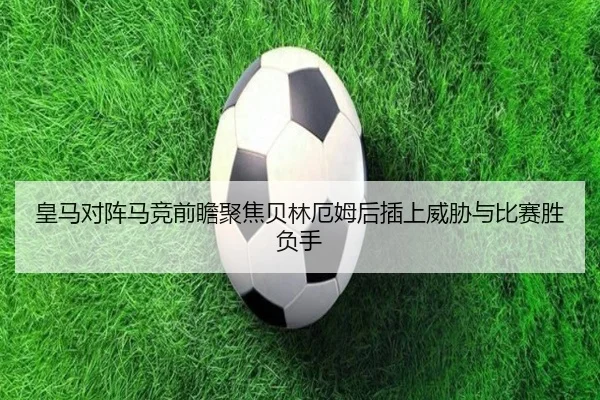 皇马对阵马竞前瞻聚焦贝林厄姆后插上威胁与比赛胜负手