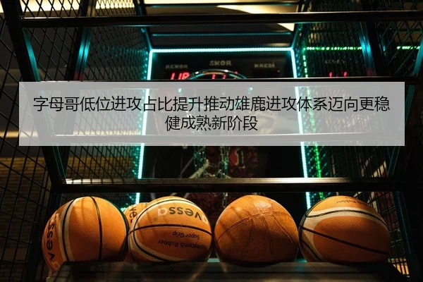 字母哥低位进攻占比提升推动雄鹿进攻体系迈向更稳健成熟新阶段
