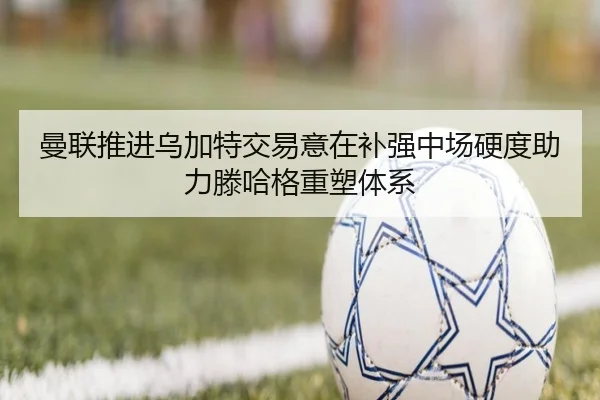 曼联推进乌加特交易意在补强中场硬度助力滕哈格重塑体系